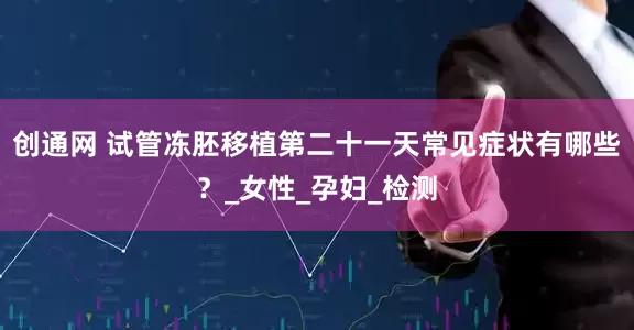 创通网 试管冻胚移植第二十一天常见症状有哪些？_女性_孕妇_检测