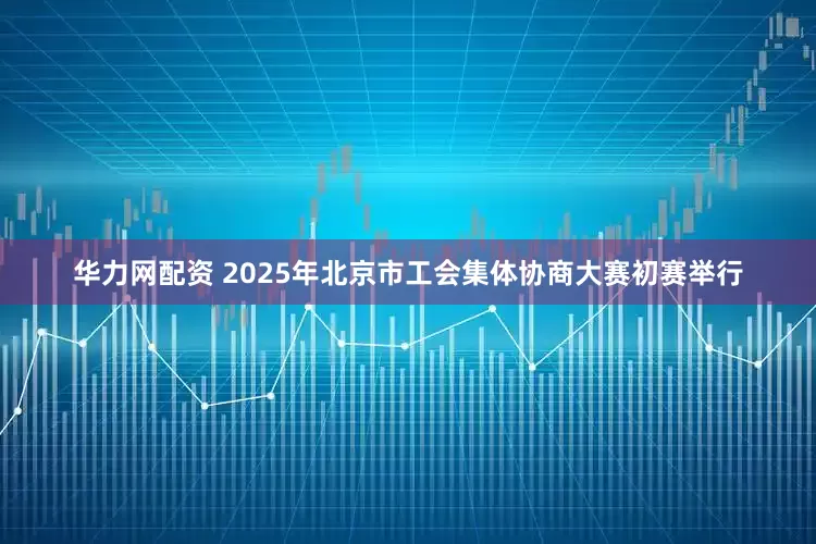 华力网配资 2025年北京市工会集体协商大赛初赛举行