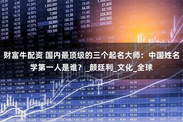 财富牛配资 国内最顶级的三个起名大师：中国姓名学第一人是谁？_颜廷利_文化_全球