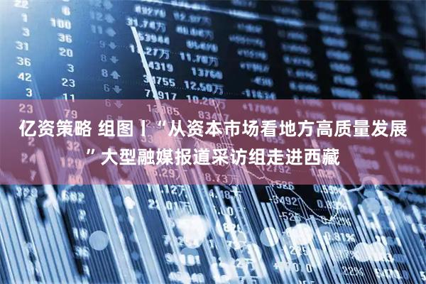 亿资策略 组图丨“从资本市场看地方高质量发展”大型融媒报道采访组走进西藏