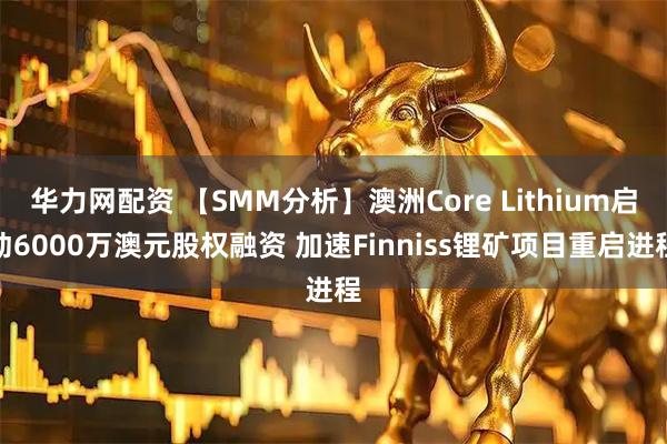 华力网配资 【SMM分析】澳洲Core Lithium启动6000万澳元股权融资 加速Finniss锂矿项目重启进程