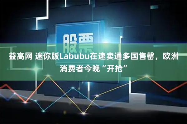 益高网 迷你版Labubu在速卖通多国售罄，欧洲消费者今晚“开抢”