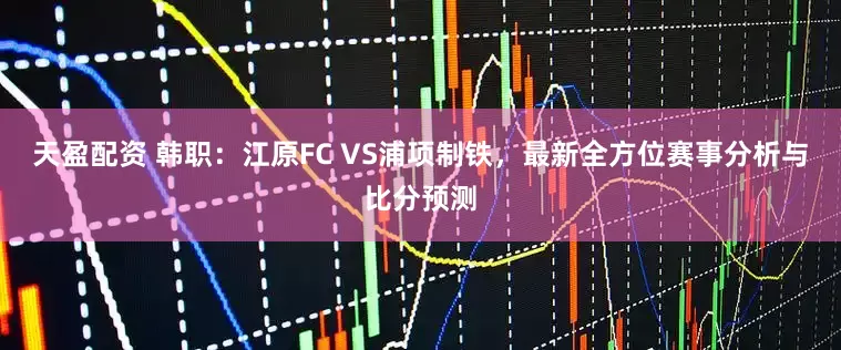 天盈配资 韩职：江原FC VS浦项制铁，最新全方位赛事分析与比分预测