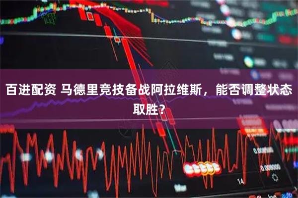 百进配资 马德里竞技备战阿拉维斯，能否调整状态取胜？