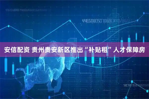 安信配资 贵州贵安新区推出“补贴租”人才保障房