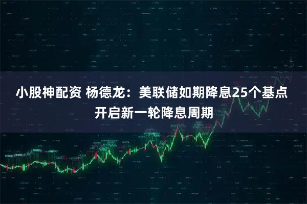 小股神配资 杨德龙：美联储如期降息25个基点 开启新一轮降息周期