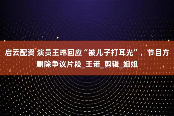 启云配资 演员王琳回应“被儿子打耳光”，节目方删除争议片段_王诺_剪辑_姐姐