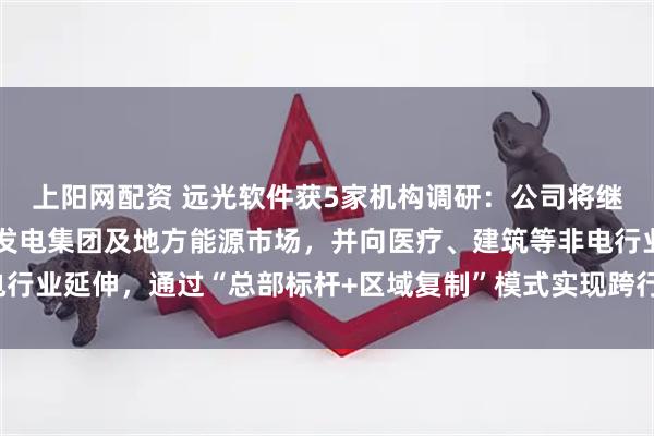 上阳网配资 远光软件获5家机构调研：公司将继续深耕电力行业，拓展发电集团及地方能源市场，并向医疗、建筑等非电行业延伸，通过“总部标杆+区域复制”模式实现跨行业突破（附调研问答）