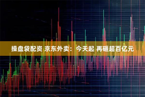 操盘袋配资 京东外卖：今天起 再砸超百亿元