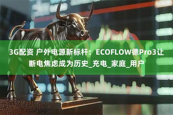 3G配资 户外电源新标杆：ECOFLOW德Pro3让断电焦虑成为历史_充电_家庭_用户