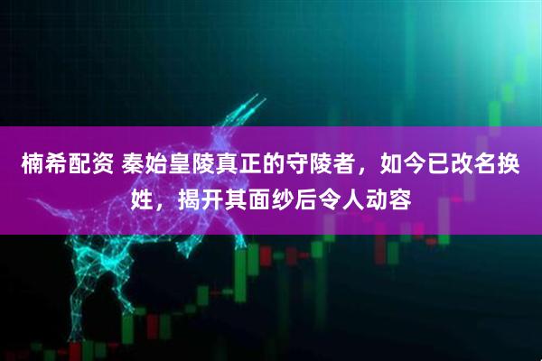 楠希配资 秦始皇陵真正的守陵者，如今已改名换姓，揭开其面纱后令人动容