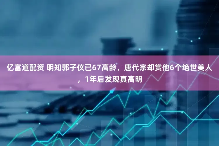 亿富道配资 明知郭子仪已67高龄，唐代宗却赏他6个绝世美人，1年后发现真高明