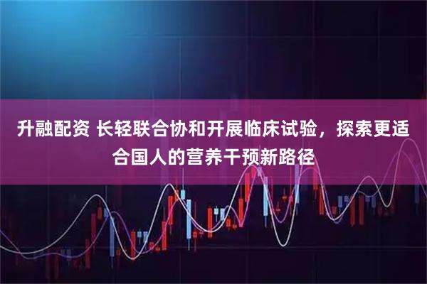 升融配资 长轻联合协和开展临床试验,探索更适合国人的营养干预新路径