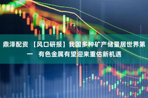 鼎泽配资 【风口研报】我国多种矿产储量居世界第一   有色金属有望迎来重估新机遇