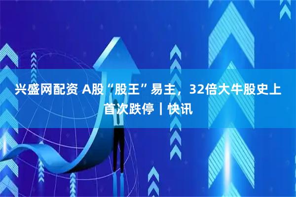 兴盛网配资 A股“股王”易主，32倍大牛股史上首次跌停｜快讯