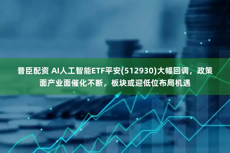 普臣配资 AI人工智能ETF平安(512930)大幅回调，政策面产业面催化不断，板块或迎低位布局机遇
